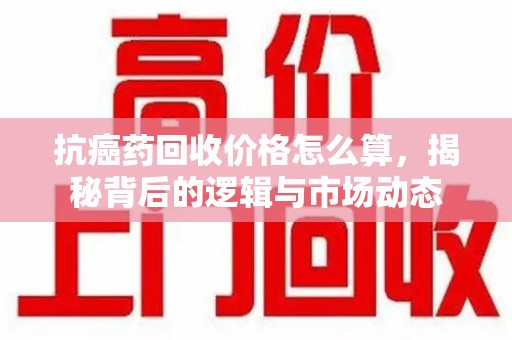 威海抗癌药回收价格怎么算，揭秘背后的逻辑与市场动态