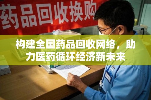 威海构建全国药品回收网络，助力医药循环经济新未来