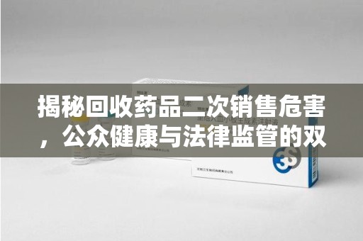 威海揭秘回收药品二次销售危害，公众健康与法律监管的双重挑战