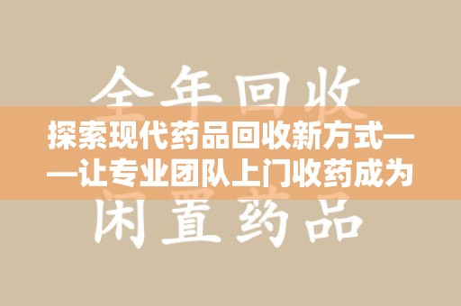 威海探索现代药品回收新方式——让专业团队上门收药成为环保与健康的桥梁