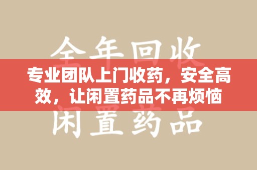 威海专业团队上门收药，安全高效，让闲置药品不再烦恼