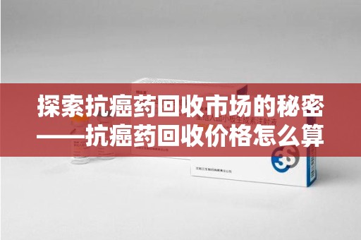 威海探索抗癌药回收市场的秘密——抗癌药回收价格怎么算？