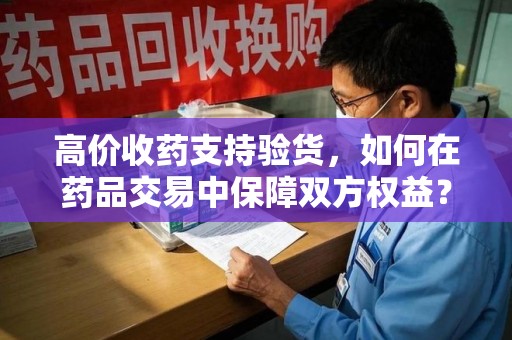 威海高价收药支持验货，如何在药品交易中保障双方权益？