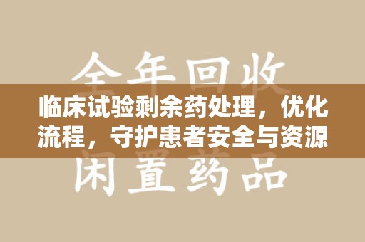 威海临床试验剩余药处理，优化流程，守护患者安全与资源利用
