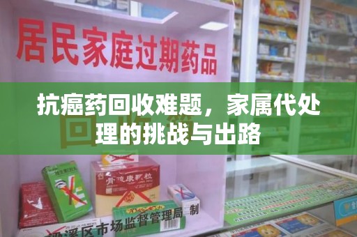 威海抗癌药回收难题，家属代处理的挑战与出路