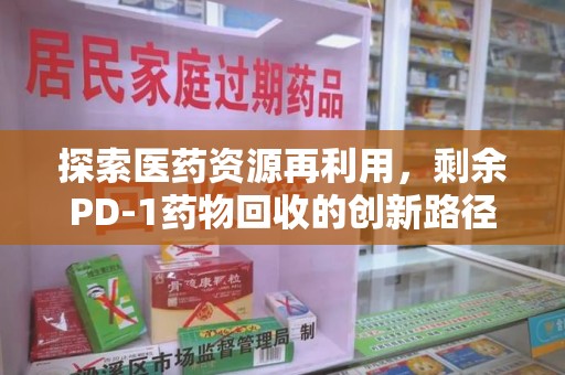 威海探索医药资源再利用，剩余PD-1药物回收的创新路径与社会价值