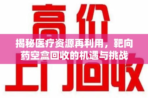 威海揭秘医疗资源再利用，靶向药空盒回收的机遇与挑战