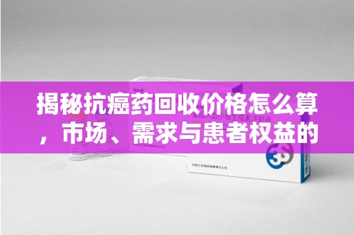 威海揭秘抗癌药回收价格怎么算，市场、需求与患者权益的平衡之道