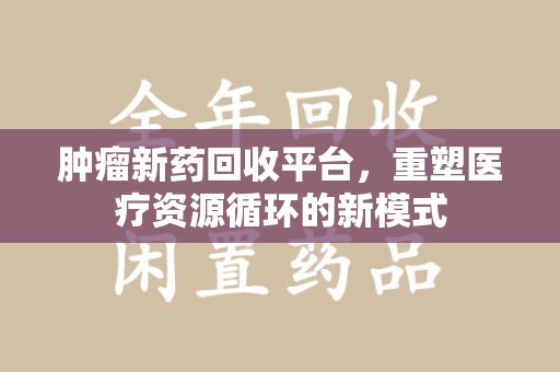 威海肿瘤新药回收平台，重塑医疗资源循环的新模式