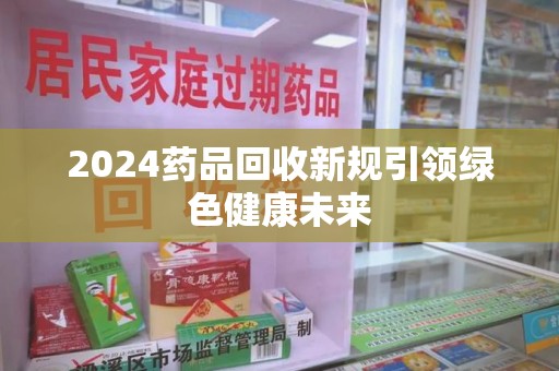 威海2024药品回收新规引领绿色健康未来