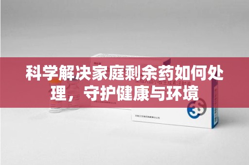 威海科学解决家庭剩余药如何处理，守护健康与环境