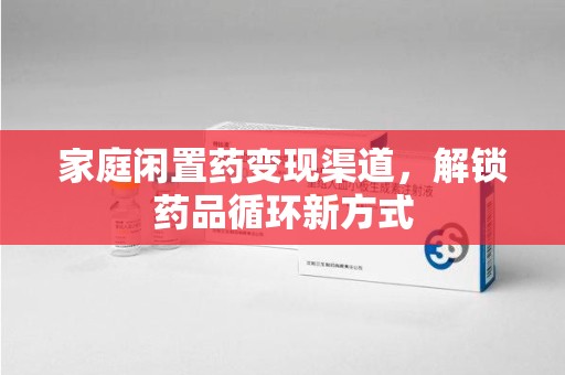 威海家庭闲置药变现渠道，解锁药品循环新方式