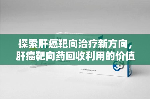 威海探索肝癌靶向治疗新方向，肝癌靶向药回收利用的价值与未来