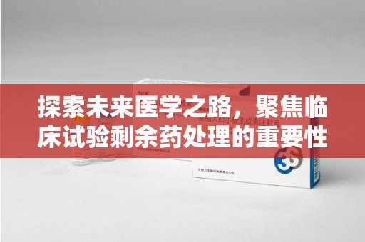 威海探索未来医学之路，聚焦临床试验剩余药处理的重要性与挑战