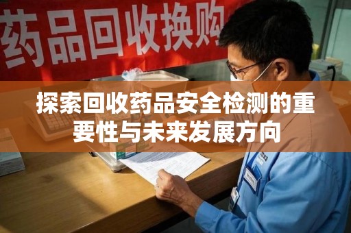 威海探索回收药品安全检测的重要性与未来发展方向