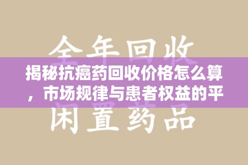 威海揭秘抗癌药回收价格怎么算，市场规律与患者权益的平衡点
