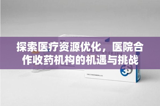 威海探索医疗资源优化，医院合作收药机构的机遇与挑战