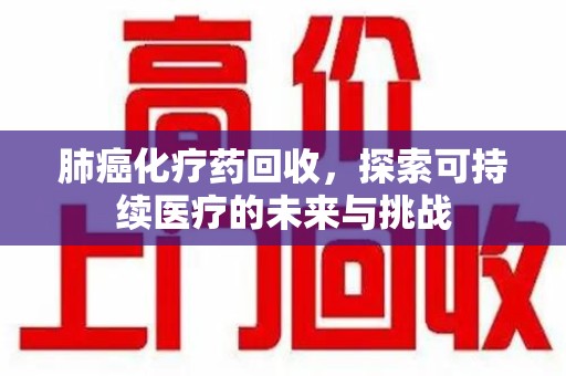 威海肺癌化疗药回收，探索可持续医疗的未来与挑战