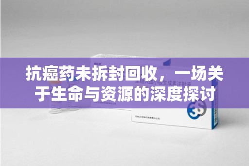 威海抗癌药未拆封回收，一场关于生命与资源的深度探讨