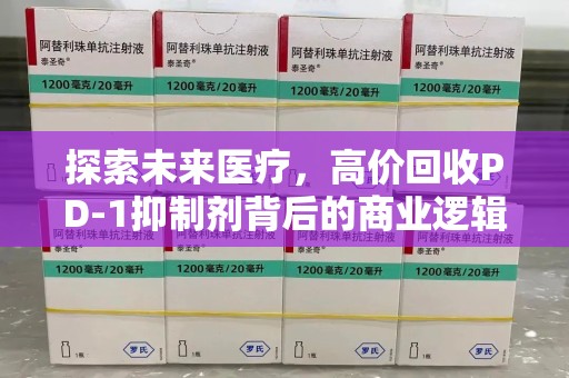 威海探索未来医疗，高价回收PD-1抑制剂背后的商业逻辑与社会责任