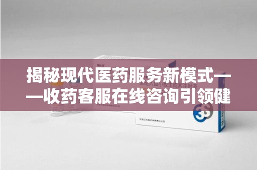 威海揭秘现代医药服务新模式——收药客服在线咨询引领健康生活