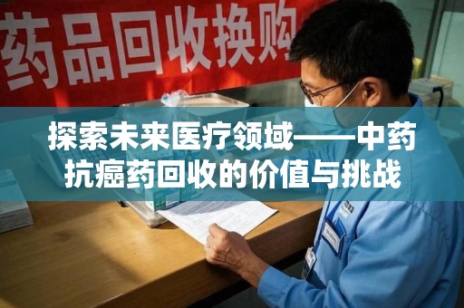 威海探索未来医疗领域——中药抗癌药回收的价值与挑战