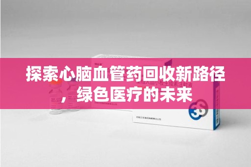 威海探索心脑血管药回收新路径，绿色医疗的未来
