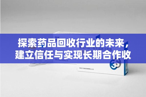 威海探索药品回收行业的未来，建立信任与实现长期合作收药的双赢模式