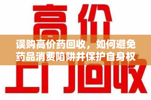 威海误购高价药回收，如何避免药品消费陷阱并保护自身权益
