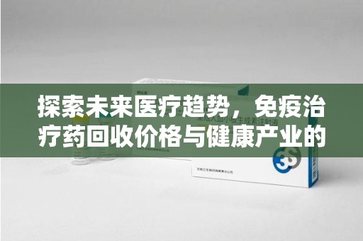 威海探索未来医疗趋势，免疫治疗药回收价格与健康产业的革新