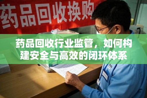 威海药品回收行业监管，如何构建安全与高效的闭环体系