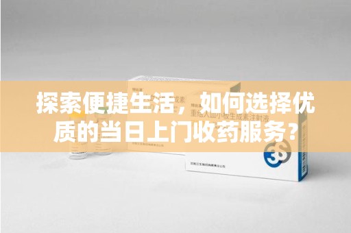 威海探索便捷生活，如何选择优质的当日上门收药服务？