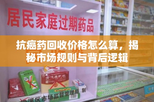 威海抗癌药回收价格怎么算，揭秘市场规则与背后逻辑