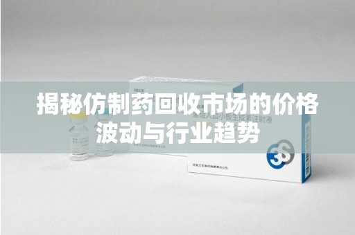 威海揭秘仿制药回收市场的价格波动与行业趋势