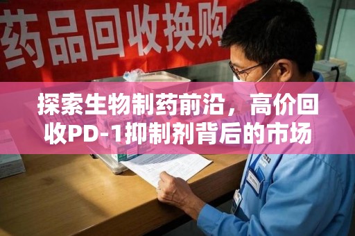 威海探索生物制药前沿，高价回收PD-1抑制剂背后的市场与技术分析