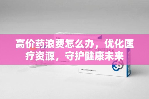 威海高价药浪费怎么办，优化医疗资源，守护健康未来