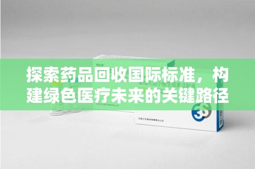 威海探索药品回收国际标准，构建绿色医疗未来的关键路径